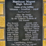 Plaque: Northeast Magnet High School Home of the Griffins Virtuous - Steadfast- Loyal Glass Tile Mosaic Created Spring 2005 By the Sculpture Students of Tina Murano: Alex Browne, Brandon Corbin, Quinten Foy, Chantal Franklin, Nyk Genosky, Luwayne Glass, Emily Haltom, Andrew Keiter, Brittany Kester, Jessica Likens, Melody Little, Alexis Mendoza, Gabriel Nesahkluah, Roberston Olanya, Alex Rimmington, Sara Smith, Marcos Trevino, Michael Weare, Tyree Williams, Parishae Witherspoon Contributing Artists - Dan Gegan and Greg Lugrand Funded by Arts Partners Dedicated to Mr. Jim McNiece, the founding principal of Northeast Magnet High School, in honor of his dedication, leadership and vision
